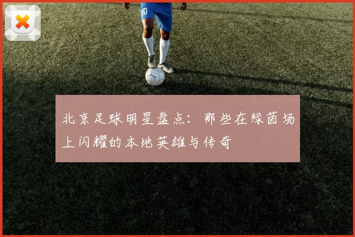 北京足球明星盘点：那些在绿茵场上闪耀的本地英雄与传奇