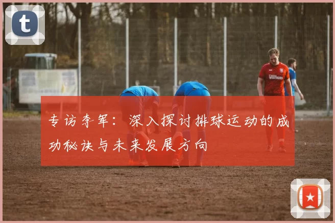 专访李军：深入探讨排球运动的成功秘诀与未来发展方向