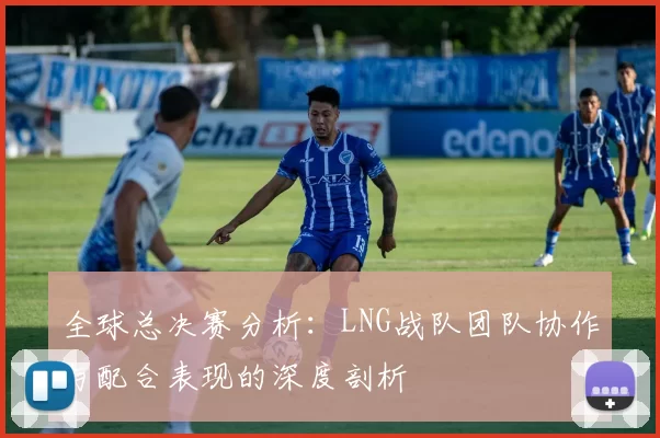 全球总决赛分析：LNG战队团队协作与配合表现的深度剖析