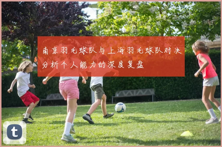 南京羽毛球队与上海羽毛球队对决分析个人能力的深度复盘