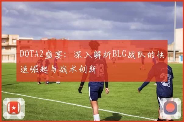 DOTA2盛宴：深入解析BLG战队的快速崛起与战术创新