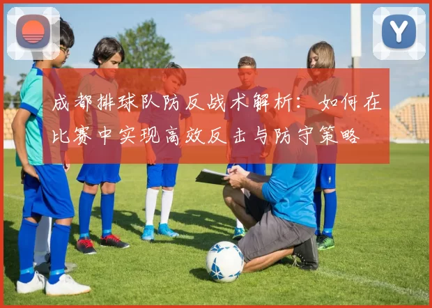 成都排球队防反战术解析：如何在比赛中实现高效反击与防守策略