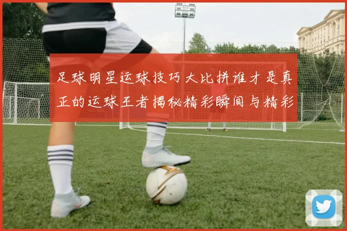 足球明星运球技巧大比拼谁才是真正的运球王者揭秘精彩瞬间与精彩数据分析