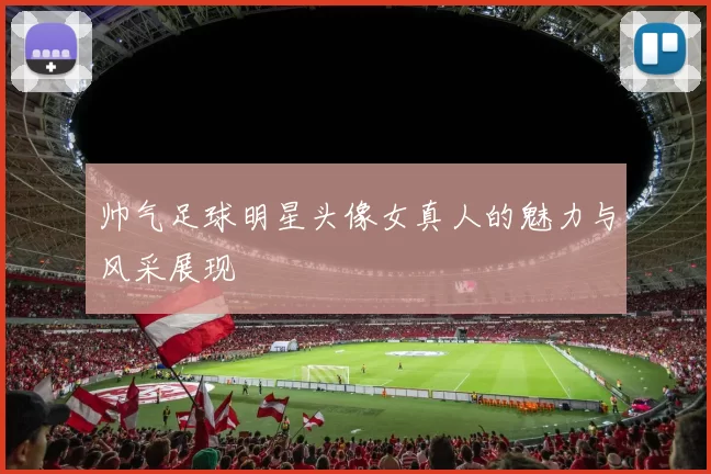 帅气足球明星头像女真人的魅力与风采展现