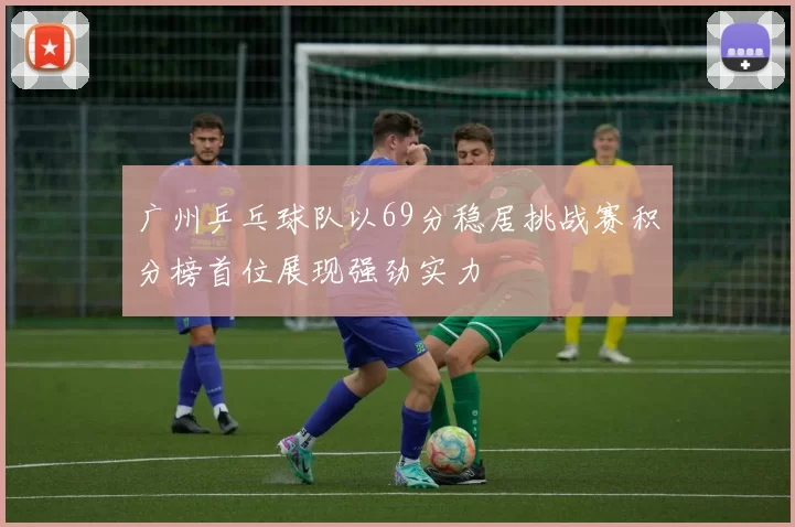 广州乒乓球队以69分稳居挑战赛积分榜首位展现强劲实力