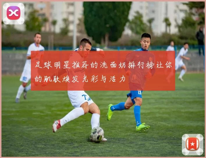 足球明星推荐的洗面奶排行榜让你的肌肤焕发光彩与活力