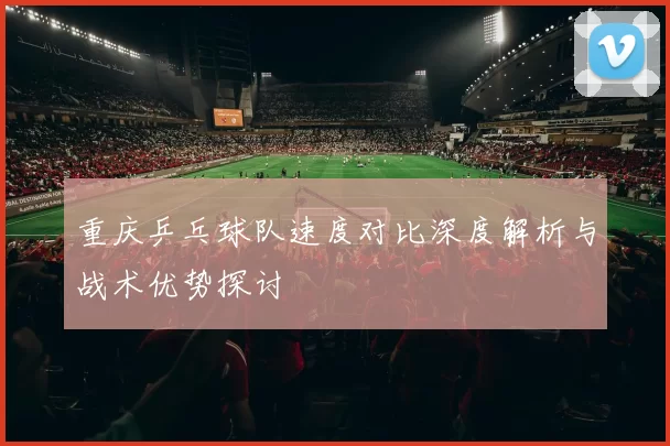 重庆乒乓球队速度对比深度解析与战术优势探讨