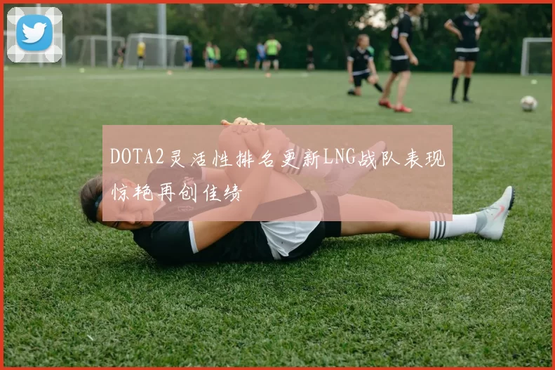 DOTA2灵活性排名更新LNG战队表现惊艳再创佳绩