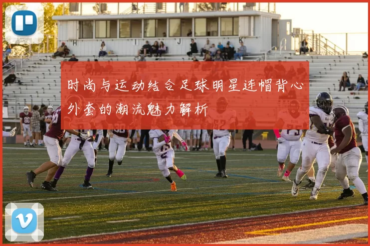 时尚与运动结合足球明星连帽背心外套的潮流魅力解析