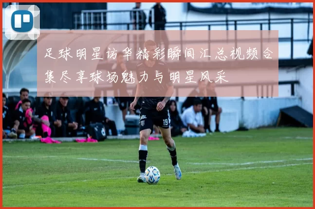 足球明星访华精彩瞬间汇总视频合集尽享球场魅力与明星风采