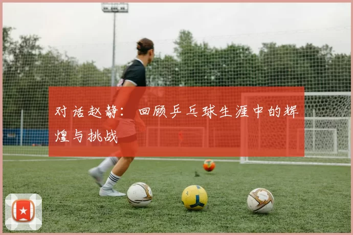对话赵静：回顾乒乓球生涯中的辉煌与挑战