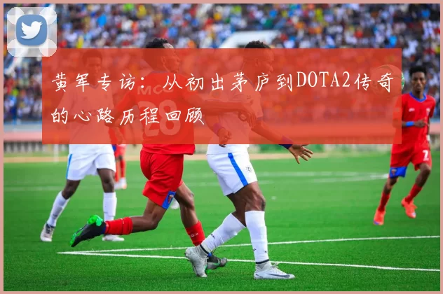 黄军专访：从初出茅庐到DOTA2传奇的心路历程回顾
