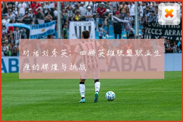 对话刘秀英：回顾英雄联盟职业生涯的辉煌与挑战