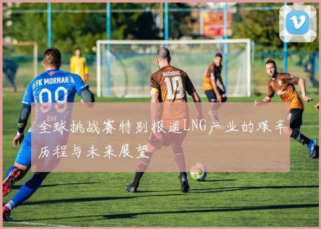 全球挑战赛特别报道LNG产业的艰辛历程与未来展望