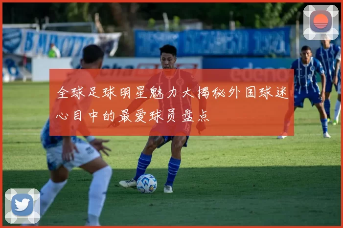 全球足球明星魅力大揭秘外国球迷心目中的最爱球员盘点