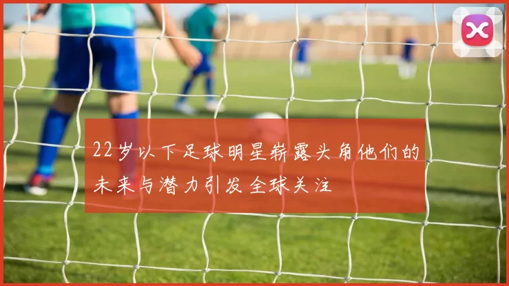 22岁以下足球明星崭露头角他们的未来与潜力引发全球关注