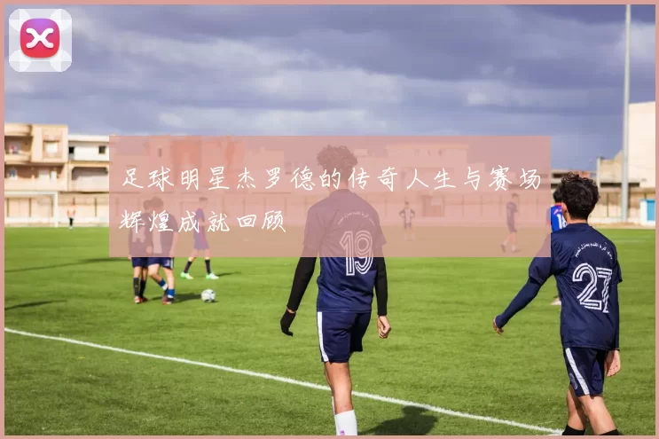 足球明星杰罗德的传奇人生与赛场辉煌成就回顾