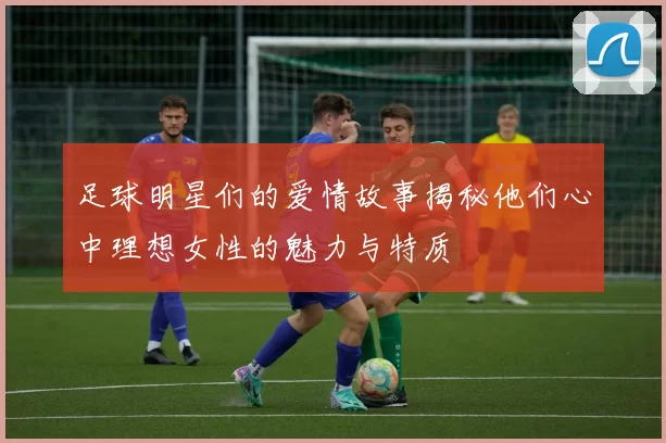 足球明星们的爱情故事揭秘他们心中理想女性的魅力与特质