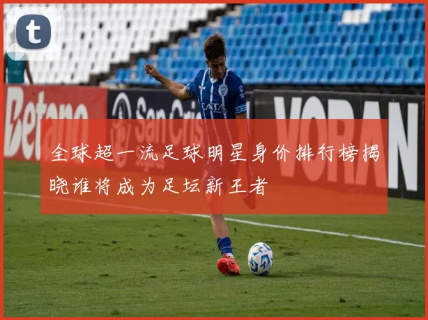 全球超一流足球明星身价排行榜揭晓谁将成为足坛新王者