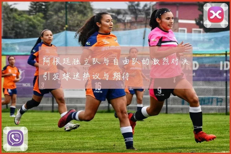 阿根廷独立队与自由队的激烈对决引发球迷热议与期待