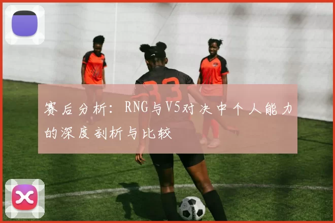 赛后分析：RNG与V5对决中个人能力的深度剖析与比较