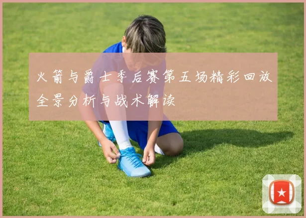 火箭与爵士季后赛第五场精彩回放全景分析与战术解读