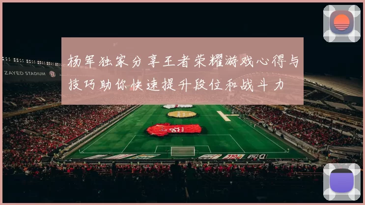杨军独家分享王者荣耀游戏心得与技巧助你快速提升段位和战斗力