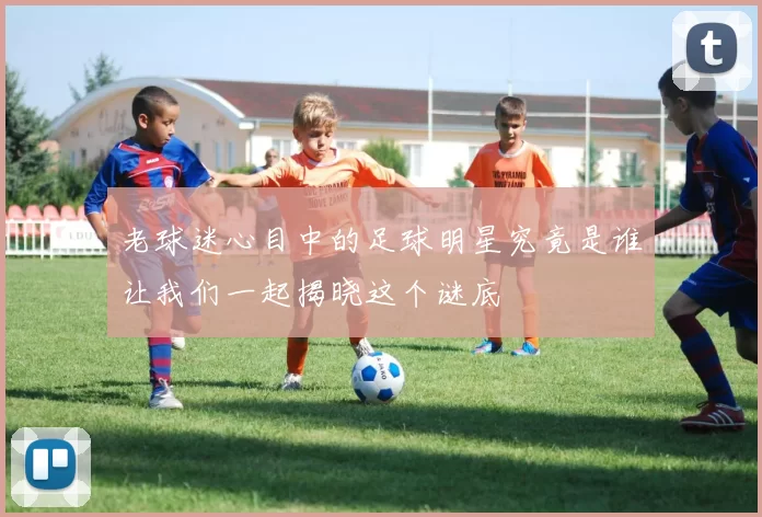 老球迷心目中的足球明星究竟是谁让我们一起揭晓这个谜底