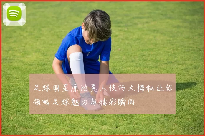 足球明星原地晃人技巧大揭秘让你领略足球魅力与精彩瞬间