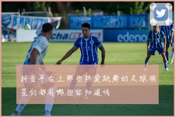 抖音平台上那些热爱跳舞的足球明星们都有哪些你知道吗
