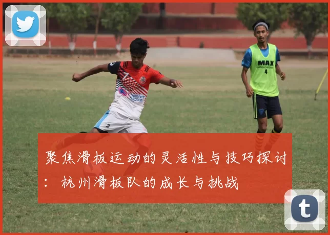 聚焦滑板运动的灵活性与技巧探讨：杭州滑板队的成长与挑战