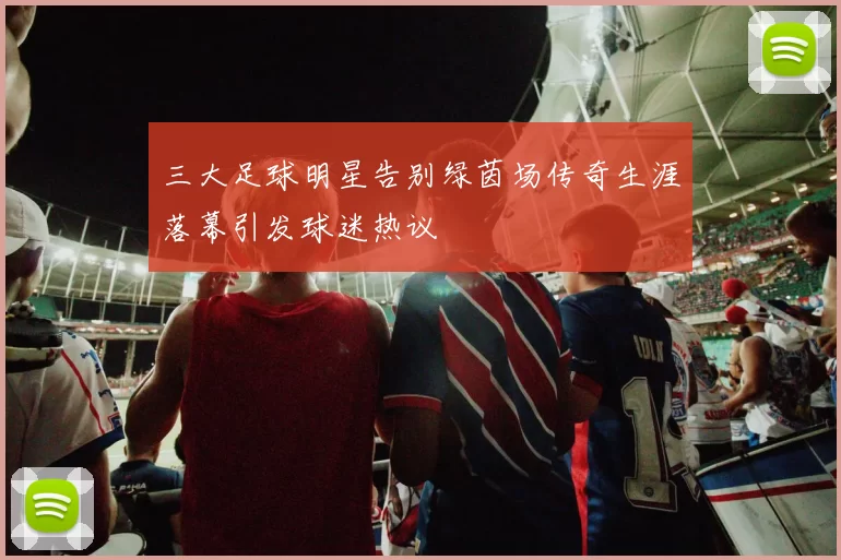 三大足球明星告别绿茵场传奇生涯落幕引发球迷热议