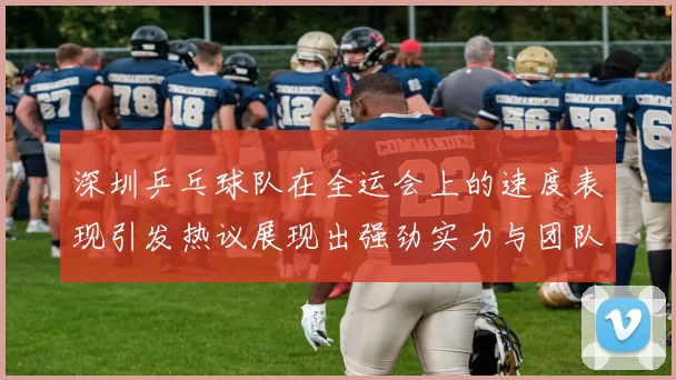 深圳乒乓球队在全运会上的速度表现引发热议展现出强劲实力与团队默契