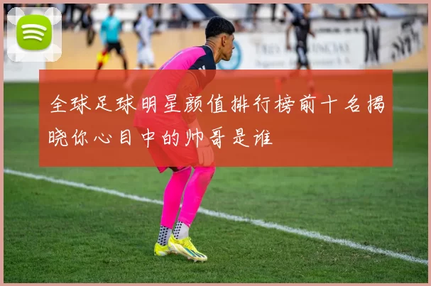 全球足球明星颜值排行榜前十名揭晓你心目中的帅哥是谁