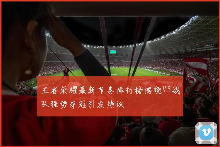 王者荣耀最新节奏排行榜揭晓V5战队强势夺冠引发热议