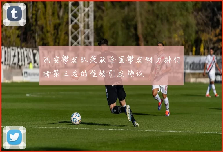 西安攀岩队荣获全国攀岩耐力排行榜第三名的佳绩引发热议