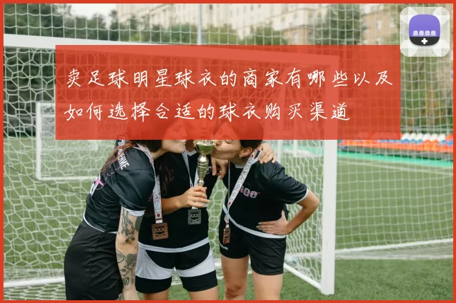 卖足球明星球衣的商家有哪些以及如何选择合适的球衣购买渠道