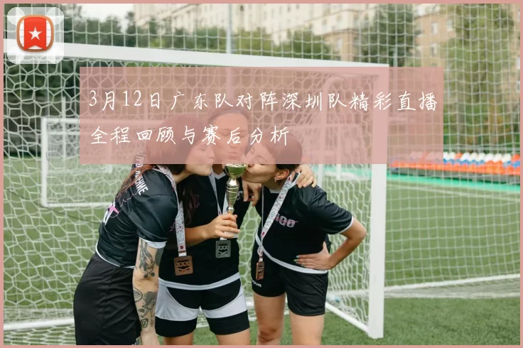 3月12日广东队对阵深圳队精彩直播全程回顾与赛后分析