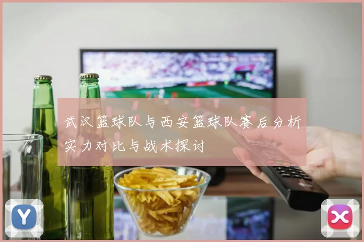 武汉篮球队与西安篮球队赛后分析实力对比与战术探讨