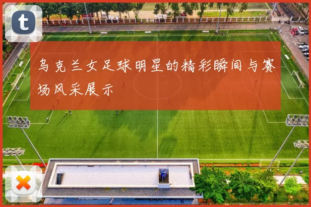 乌克兰女足球明星的精彩瞬间与赛场风采展示