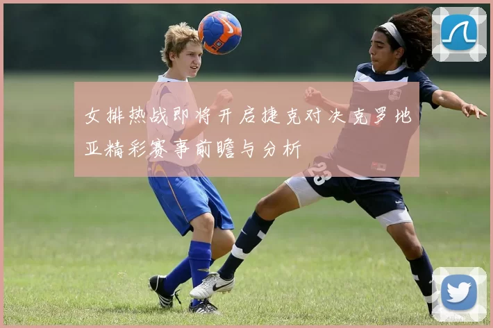 女排热战即将开启捷克对决克罗地亚精彩赛事前瞻与分析