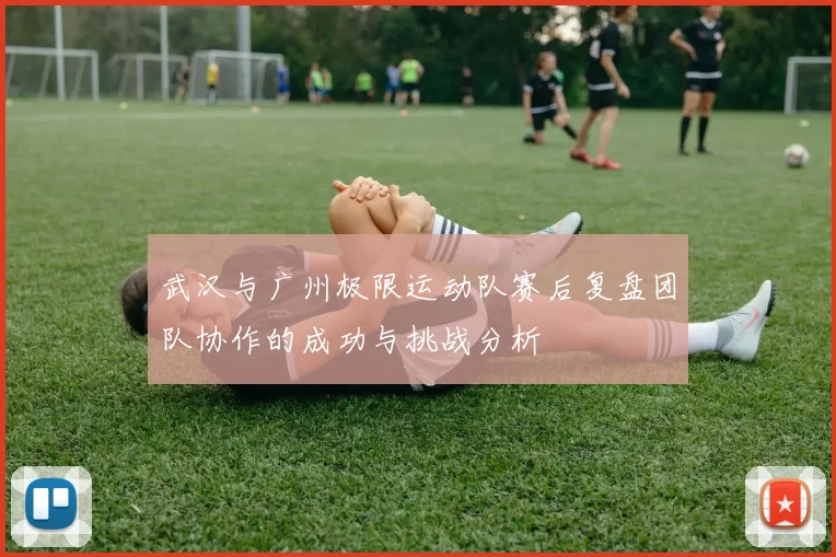 武汉与广州极限运动队赛后复盘团队协作的成功与挑战分析