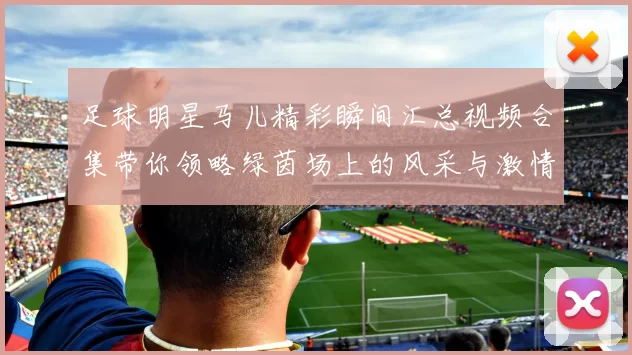 足球明星马儿精彩瞬间汇总视频合集带你领略绿茵场上的风采与激情