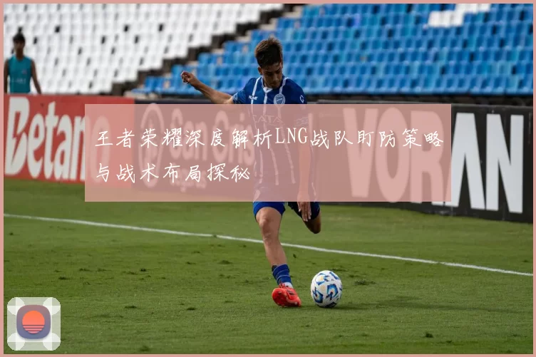 王者荣耀深度解析LNG战队盯防策略与战术布局探秘