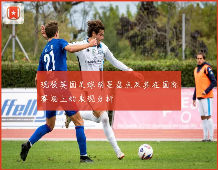 现役英国足球明星盘点及其在国际赛场上的表现分析