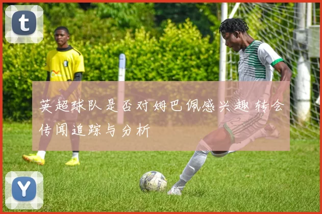 英超球队是否对姆巴佩感兴趣 转会传闻追踪与分析