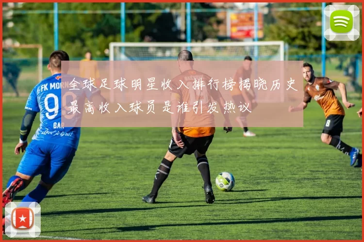 全球足球明星收入排行榜揭晓历史最高收入球员是谁引发热议