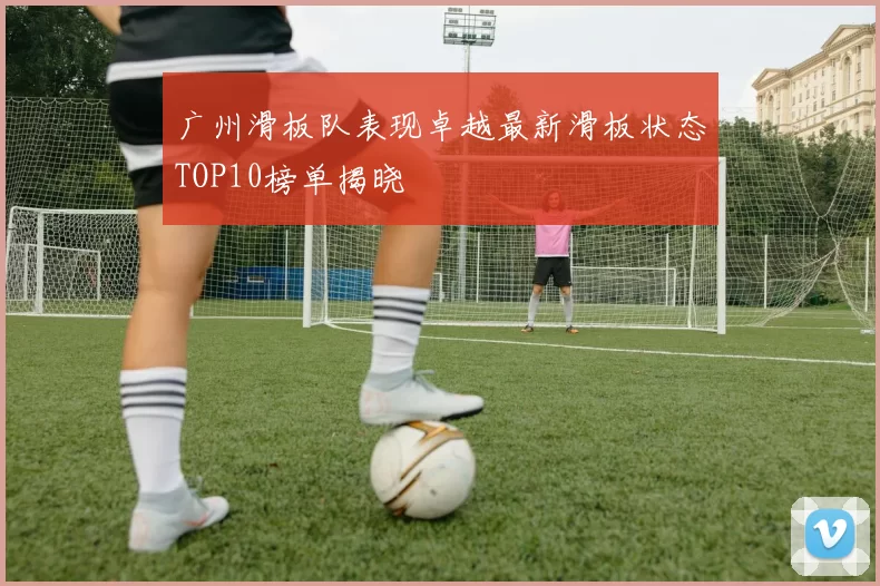 广州滑板队表现卓越最新滑板状态TOP10榜单揭晓