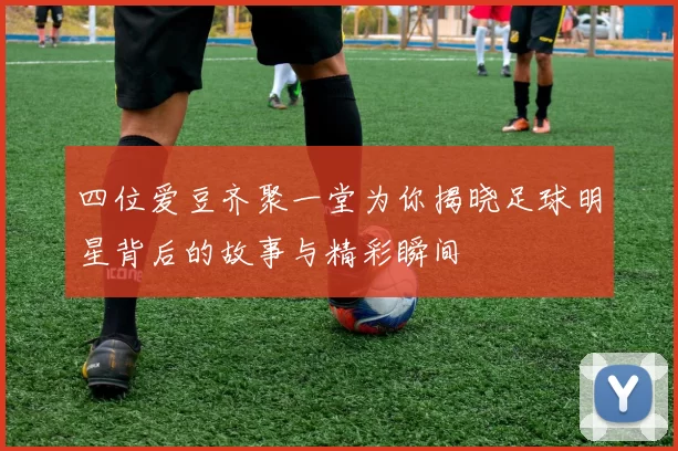 四位爱豆齐聚一堂为你揭晓足球明星背后的故事与精彩瞬间