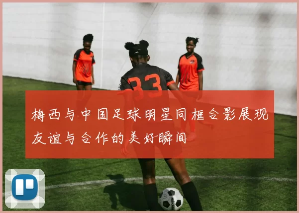 梅西与中国足球明星同框合影展现友谊与合作的美好瞬间